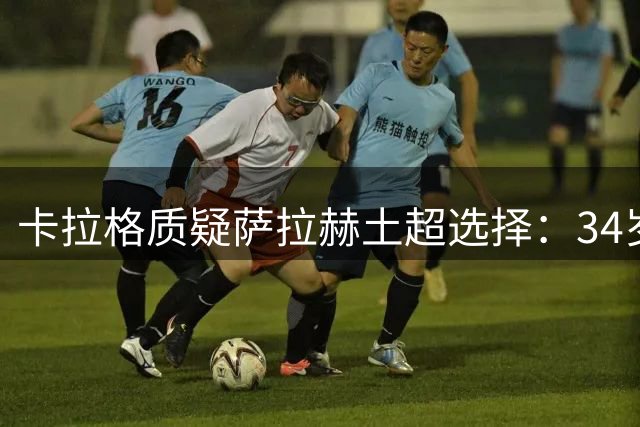 卡拉格质疑萨拉赫土超选择：34岁巨星为何放弃欧洲顶级舞台？